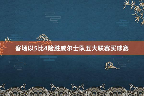 客场以5比4险胜威尔士队五大联赛买球赛