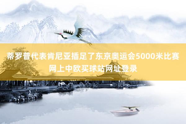 蒂罗普代表肯尼亚插足了东京奥运会5000米比赛网上中欧买球站网址登录