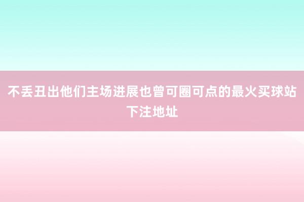 不丢丑出他们主场进展也曾可圈可点的最火买球站下注地址