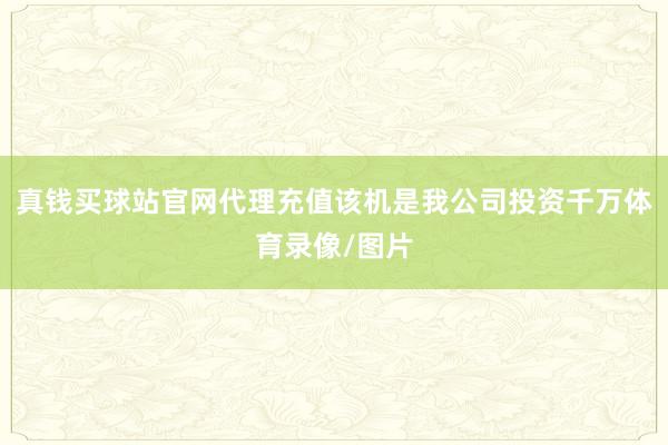 真钱买球站官网代理充值该机是我公司投资千万体育录像/图片