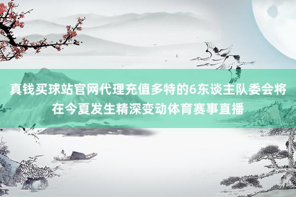 真钱买球站官网代理充值多特的6东谈主队委会将在今夏发生精深变动体育赛事直播