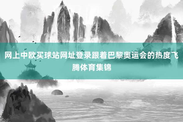 网上中欧买球站网址登录跟着巴黎奥运会的热度飞腾体育集锦