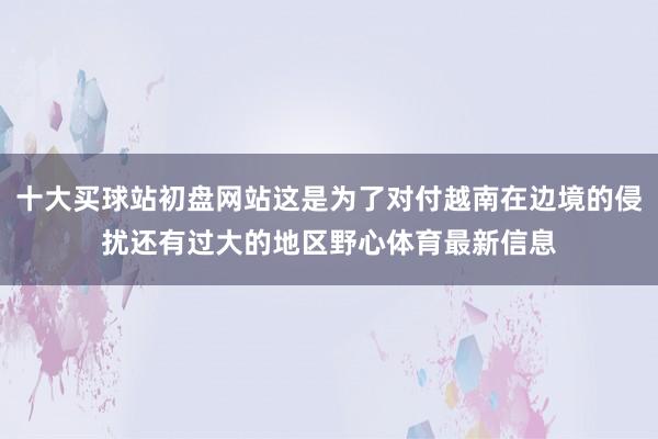 十大买球站初盘网站这是为了对付越南在边境的侵扰还有过大的地区野心体育最新信息