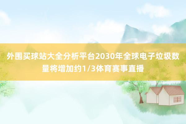 外围买球站大全分析平台2030年全球电子垃圾数量将增加约1/3体育赛事直播