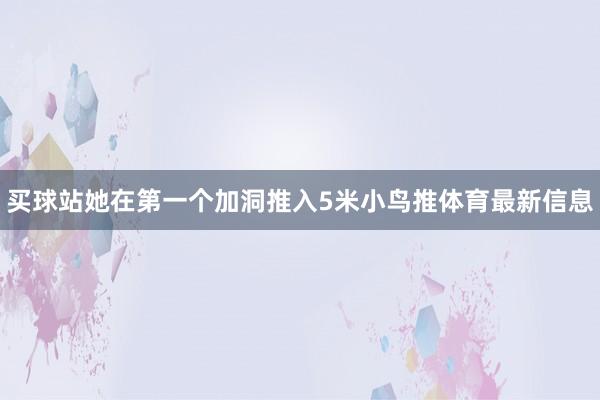 买球站她在第一个加洞推入5米小鸟推体育最新信息