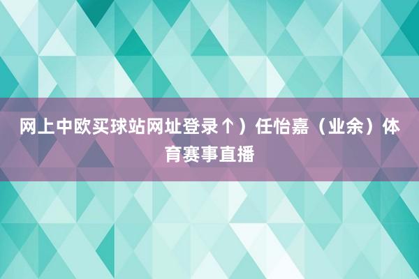 网上中欧买球站网址登录↑）　　任怡嘉（业余）体育赛事直播