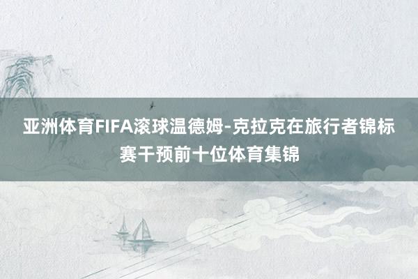 亚洲体育FIFA滚球　　温德姆-克拉克在旅行者锦标赛干预前十位体育集锦