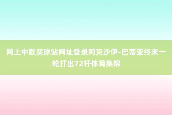 网上中欧买球站网址登录　　阿克沙伊-巴蒂亚终末一轮打出72杆体育集锦