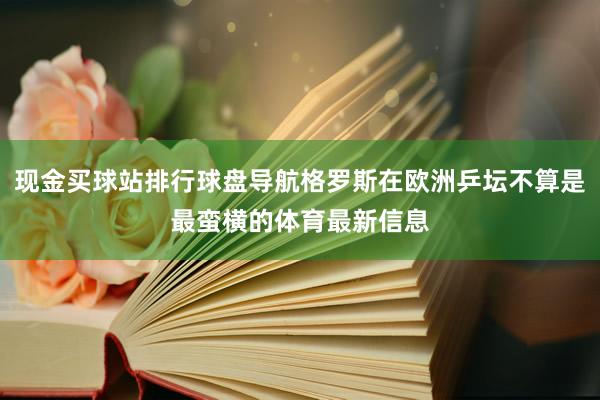 现金买球站排行球盘导航格罗斯在欧洲乒坛不算是最蛮横的体育最新信息