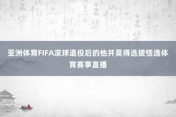 亚洲体育FIFA滚球退役后的他并莫得选拔恬逸体育赛事直播