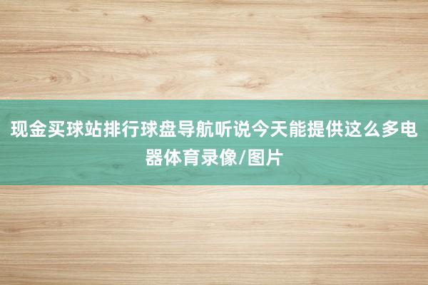 现金买球站排行球盘导航听说今天能提供这么多电器体育录像/图片