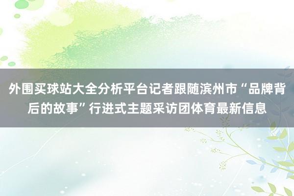 外围买球站大全分析平台记者跟随滨州市“品牌背后的故事”行进式主题采访团体育最新信息