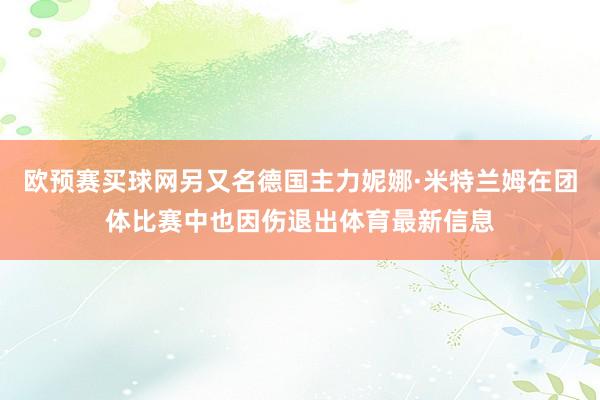 欧预赛买球网另又名德国主力妮娜·米特兰姆在团体比赛中也因伤退出体育最新信息