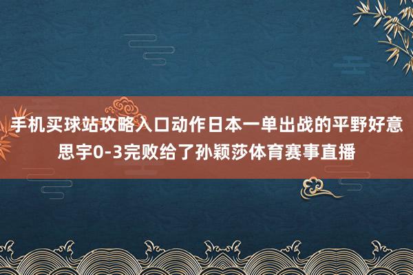 手机买球站攻略入口动作日本一单出战的平野好意思宇0-3完败给了孙颖莎体育赛事直播