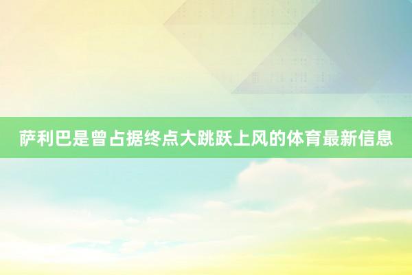 萨利巴是曾占据终点大跳跃上风的体育最新信息