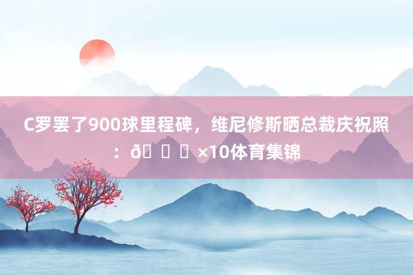 C罗罢了900球里程碑，维尼修斯晒总裁庆祝照：🐐×10体育集锦