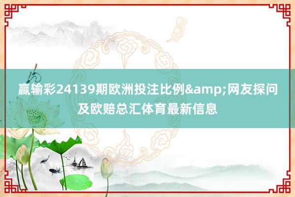 赢输彩24139期欧洲投注比例&网友探问及欧赔总汇体育最新信息