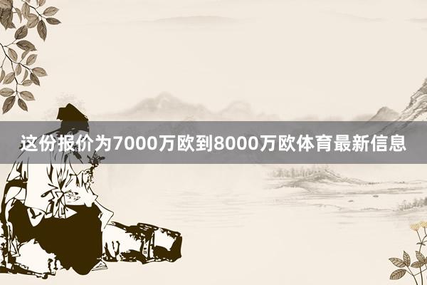 这份报价为7000万欧到8000万欧体育最新信息