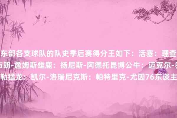 东部各支球队的队史季后赛得分王如下：活塞：理查德-汉密尔顿骑士：勒布朗-詹姆斯雄鹿：扬尼斯-阿德托昆博公牛：迈克尔-乔丹走路者：雷吉-米勒猛龙：凯尔-洛瑞尼克斯：帕特里克-尤因76东谈主：朱利叶斯-欧文凯尔特东谈主：拉里-伯德篮网：贾森-基德黄蜂：大卫-韦斯利热火：德维恩-韦德魔术：德怀特-霍华德奇才：埃尔文-海耶斯老鹰：鲍勃-佩蒂特    体育集锦