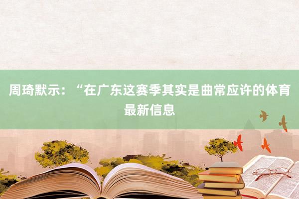 周琦默示：“在广东这赛季其实是曲常应许的体育最新信息