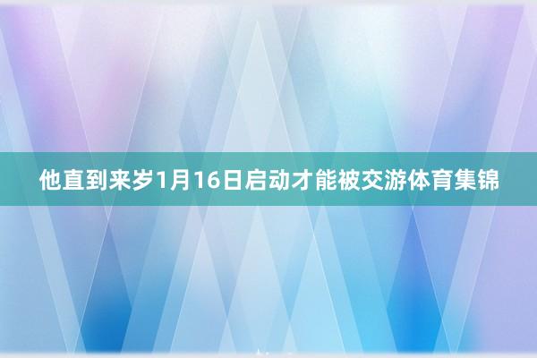 他直到来岁1月16日启动才能被交游体育集锦