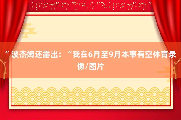 ”波杰姆还露出：“我在6月至9月本事有空体育录像/图片