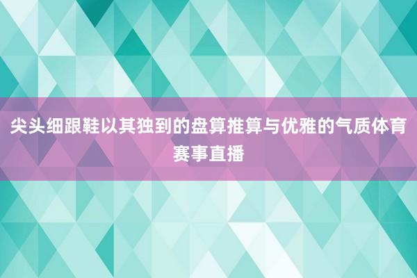 尖头细跟鞋以其独到的盘算推算与优雅的气质体育赛事直播