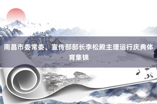 南昌市委常委、宣传部部长李松殿主理运行庆典体育集锦