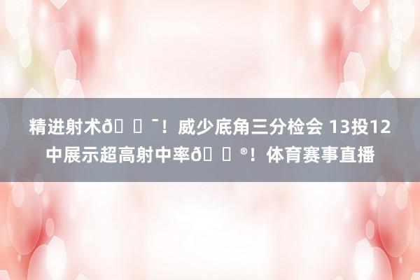 精进射术🎯！威少底角三分检会 13投12中展示超高射中率😮！体育赛事直播