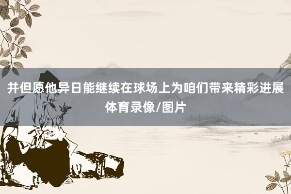 并但愿他异日能继续在球场上为咱们带来精彩进展体育录像/图片