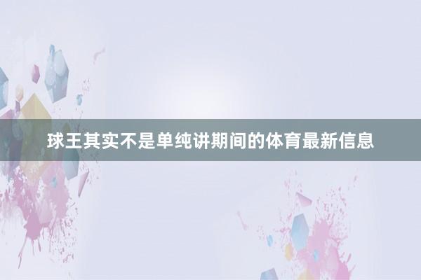 球王其实不是单纯讲期间的体育最新信息