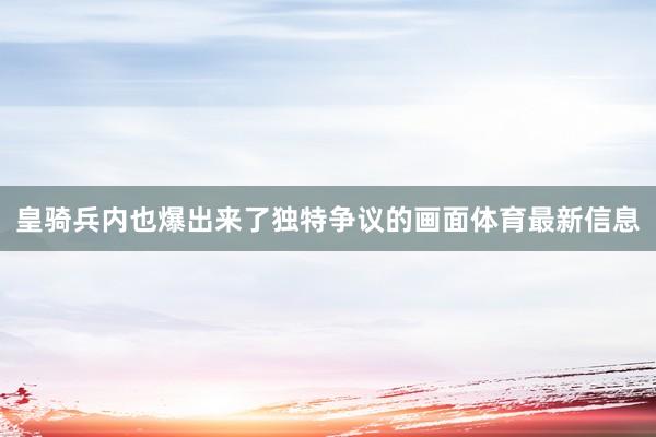 皇骑兵内也爆出来了独特争议的画面体育最新信息