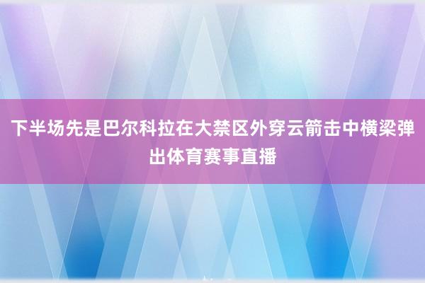 下半场先是巴尔科拉在大禁区外穿云箭击中横梁弹出体育赛事直播