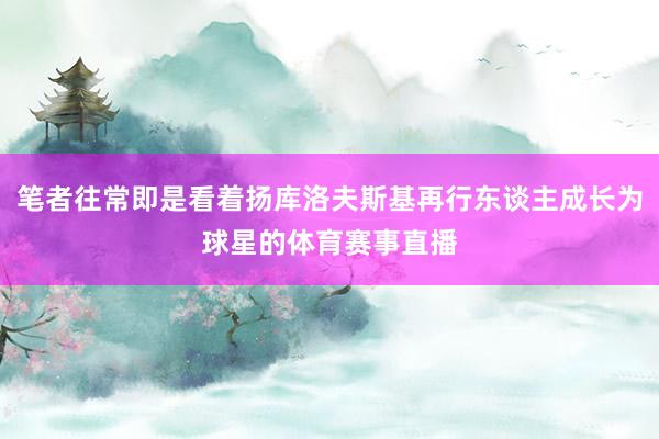 笔者往常即是看着扬库洛夫斯基再行东谈主成长为球星的体育赛事直播