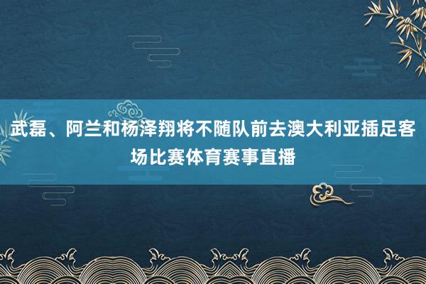 武磊、阿兰和杨泽翔将不随队前去澳大利亚插足客场比赛体育赛事直播