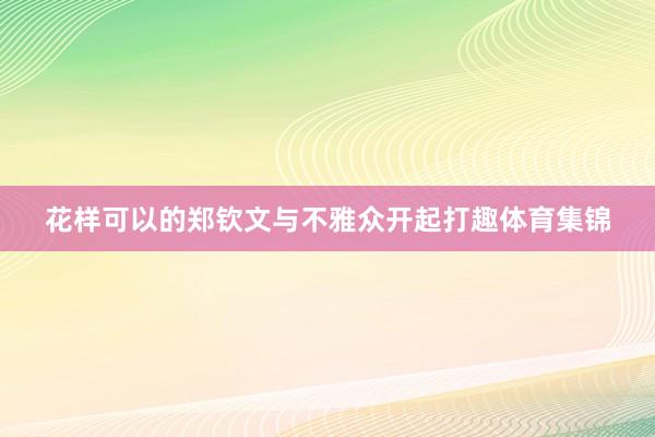 花样可以的郑钦文与不雅众开起打趣体育集锦