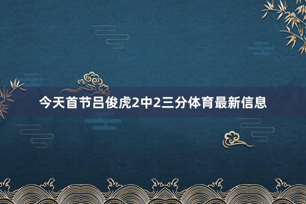 今天首节吕俊虎2中2三分体育最新信息