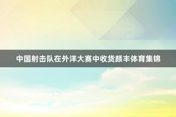 中国射击队在外洋大赛中收货颇丰体育集锦