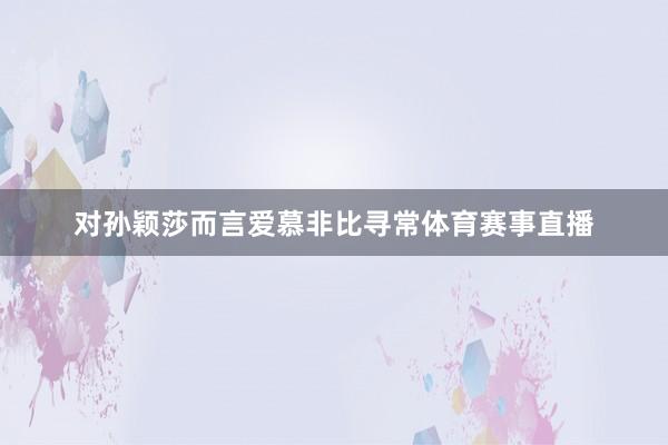 对孙颖莎而言爱慕非比寻常体育赛事直播