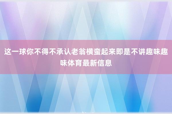 这一球你不得不承认老翁横蛮起来即是不讲趣味趣味体育最新信息