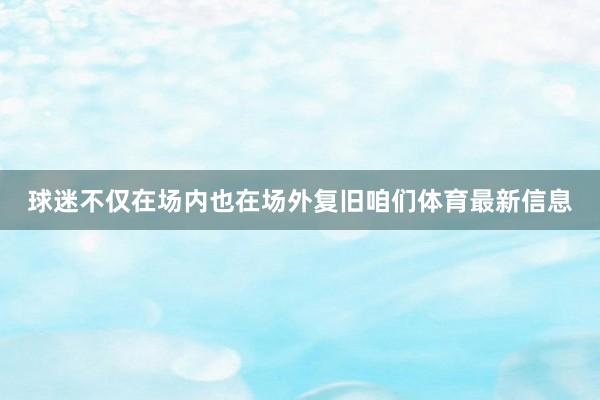 球迷不仅在场内也在场外复旧咱们体育最新信息